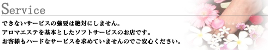 できないサービスの強要は絶対にしません。アロマエステを基本としたソフトサービスのお店です。お客様もハードなサービスを求めていませんのでご安心ください。
